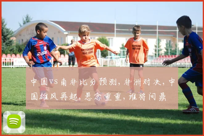 中国vs南非比分预测,非洲对决,中国雄风再起,悬念重重,谁将问鼎