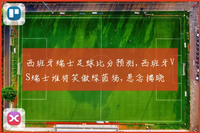 西班牙瑞士足球比分预测,西班牙VS瑞士谁将笑傲绿茵场,悬念揭晓